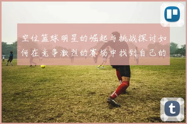 空位篮球明星的崛起与挑战探讨如何在竞争激烈的赛场中找到自己的位置
