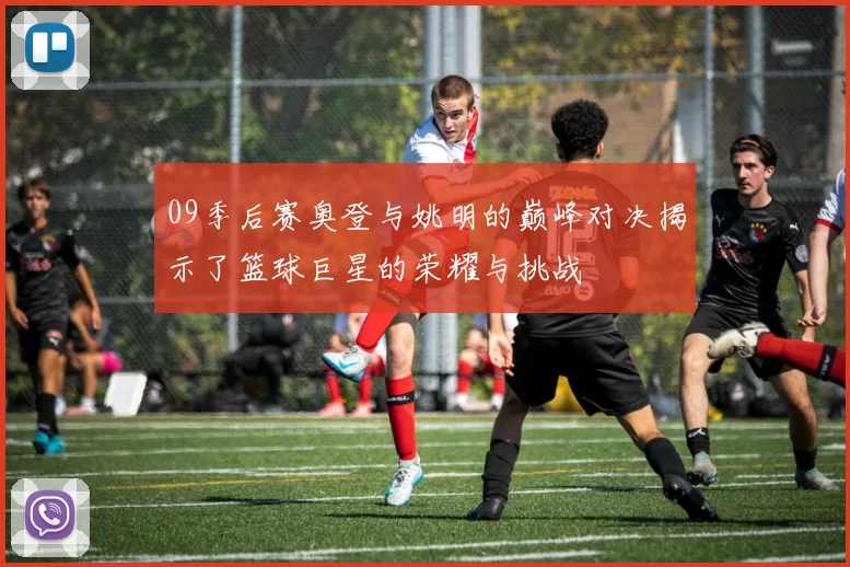 09季后赛奥登与姚明的巅峰对决揭示了篮球巨星的荣耀与挑战