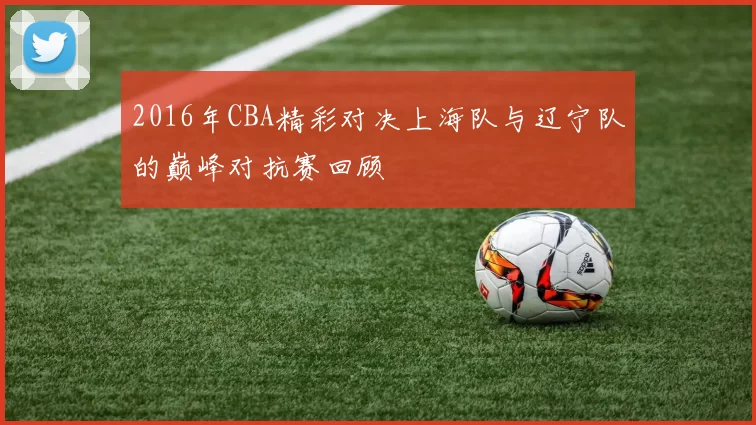 2016年CBA精彩对决上海队与辽宁队的巅峰对抗赛回顾