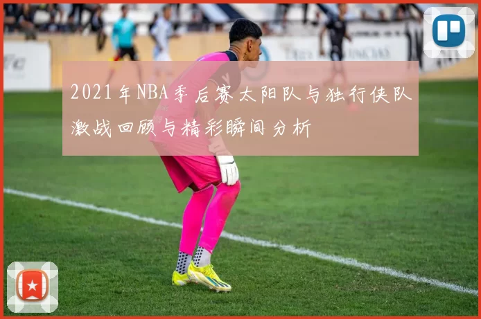 2021年NBA季后赛太阳队与独行侠队激战回顾与精彩瞬间分析