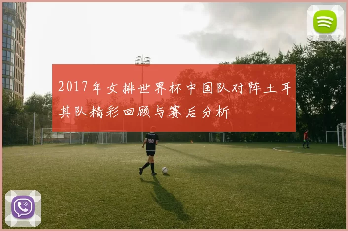 2017年女排世界杯中国队对阵土耳其队精彩回顾与赛后分析