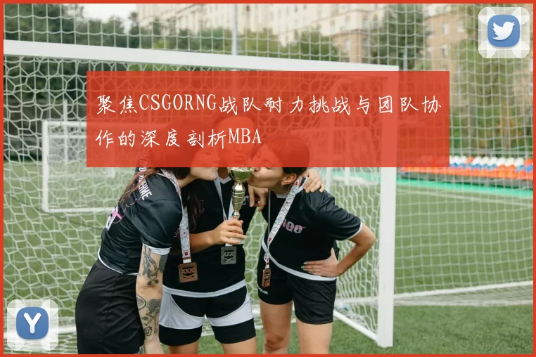 聚焦CSGORNG战队耐力挑战与团队协作的深度剖析MBA