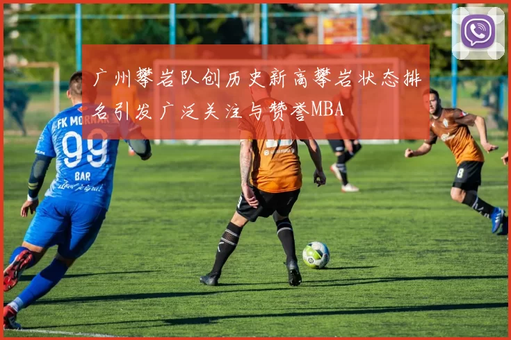 广州攀岩队创历史新高攀岩状态排名引发广泛关注与赞誉MBA