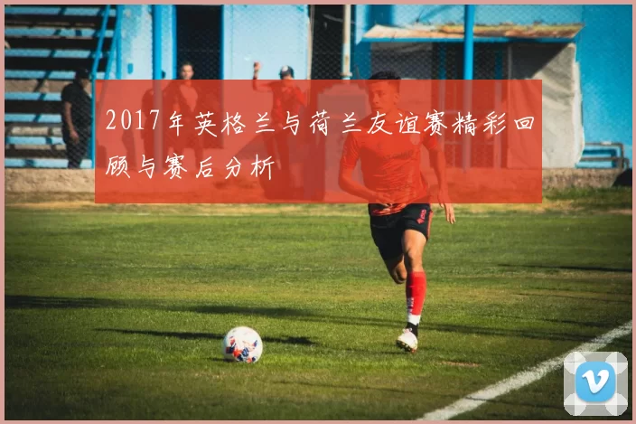 2017年英格兰与荷兰友谊赛精彩回顾与赛后分析
