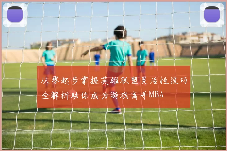 从零起步掌握英雄联盟灵活性技巧全解析助你成为游戏高手MBA