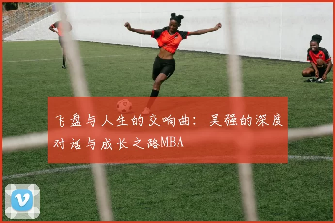 飞盘与人生的交响曲：吴强的深度对话与成长之路MBA