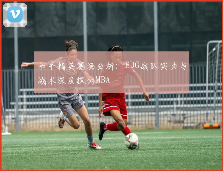 和平精英赛场分析：EDG战队实力与战术深度探讨MBA